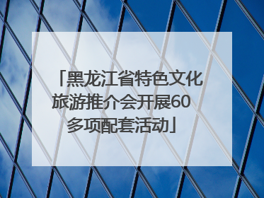 黑龙江省特色文化旅游推介会开展60多项配套活动