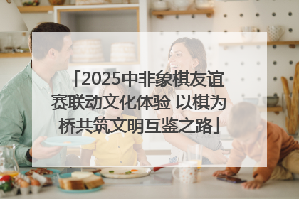 2025中非象棋友谊赛联动文化体验 以棋为桥共筑文明互鉴之路