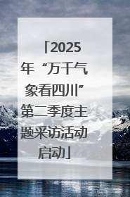 2025年“万千气象看四川”第二季度主题采访活动启动
