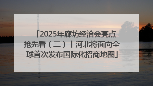 2025年廊坊经洽会亮点抢先看（二）丨河北将面向全球首次发布国际化招商地图