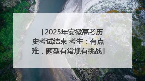 2025年安徽高考历史考试结束 考生：有点难，题型有常规有挑战