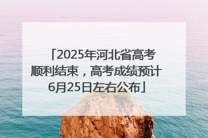 2025年河北省高考顺利结束，高考成绩预计6月25日左右公布