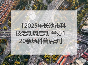 2025年长沙市科技活动周启动 举办120余场科普活动