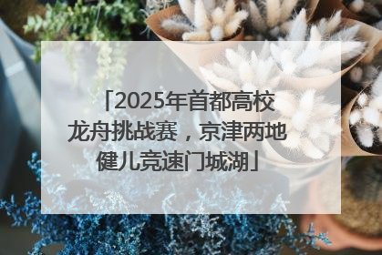 2025年首都高校龙舟挑战赛，京津两地健儿竞速门城湖