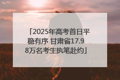 2025年高考首日平稳有序 甘肃省17.98万名考生执笔赴约