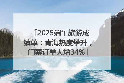 2025端午旅游成绩单：青海热度攀升，门票订单大增34%