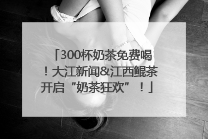 300杯奶茶免费喝！大江新闻&江西鲲茶开启“奶茶狂欢”！