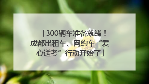 300辆车准备就绪！成都出租车、网约车“爱心送考”行动开始了