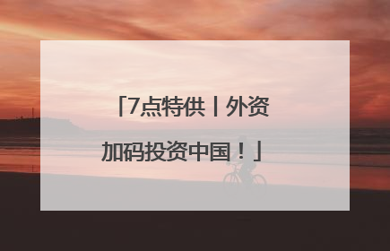 7点特供丨外资加码投资中国！