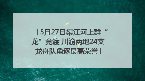5月27日渠江河上群“龙”竞渡 川渝两地24支龙舟队角逐最高荣誉